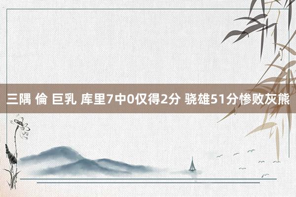 三隅 倫 巨乳 库里7中0仅得2分 骁雄51分惨败灰熊