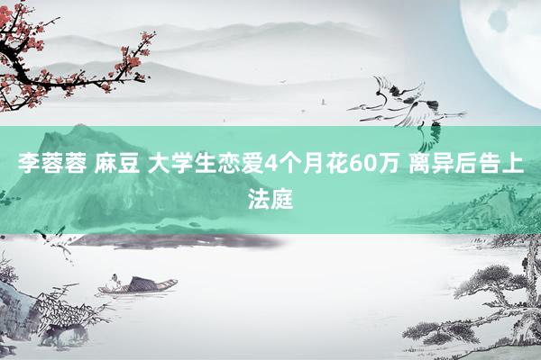 李蓉蓉 麻豆 大学生恋爱4个月花60万 离异后告上法庭