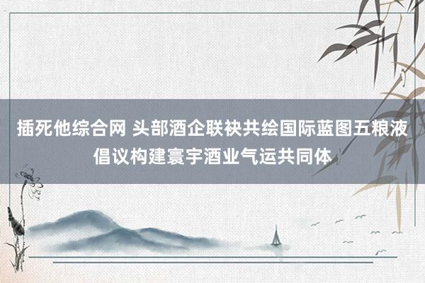 插死他综合网 头部酒企联袂共绘国际蓝图五粮液倡议构建寰宇酒业气运共同体
