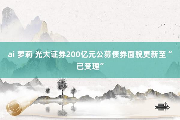 ai 萝莉 光大证券200亿元公募债券面貌更新至“已受理”