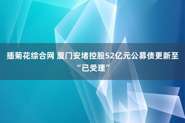 插菊花综合网 厦门安堵控股52亿元公募债更新至“已受理”
