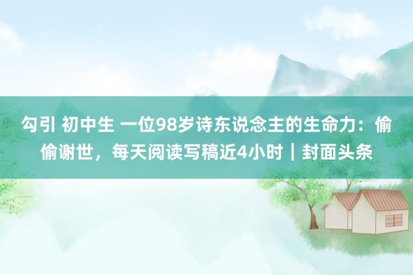 勾引 初中生 一位98岁诗东说念主的生命力：偷偷谢世，每天阅读写稿近4小时｜封面头条