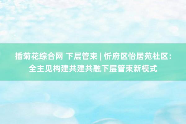 插菊花综合网 下层管束 | 忻府区怡居苑社区：全主见构建共建共融下层管束新模式