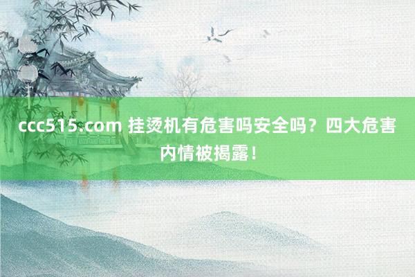 ccc515.com 挂烫机有危害吗安全吗？四大危害内情被揭露！