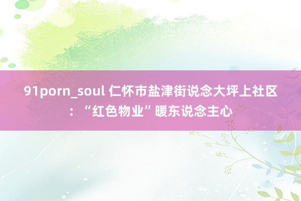 91porn_soul 仁怀市盐津街说念大坪上社区：“红色物业”暖东说念主心