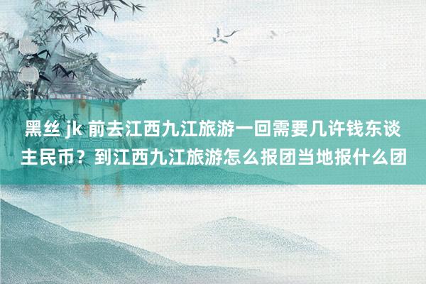 黑丝 jk 前去江西九江旅游一回需要几许钱东谈主民币？到江西九江旅游怎么报团当地报什么团