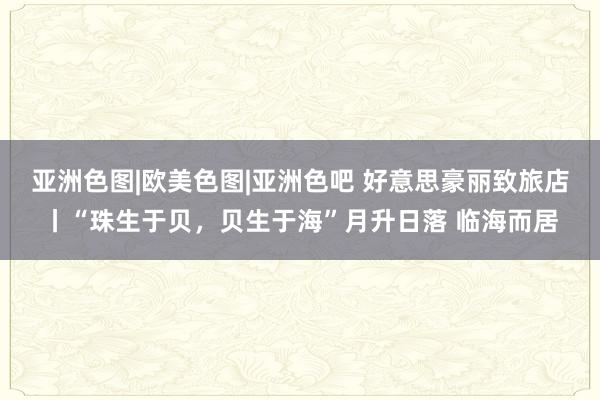 亚洲色图|欧美色图|亚洲色吧 好意思豪丽致旅店丨“珠生于贝，贝生于海”月升日落 临海而居