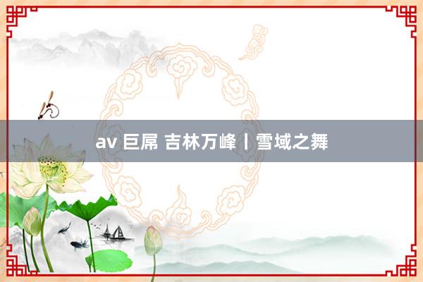 av 巨屌 吉林万峰丨雪域之舞
