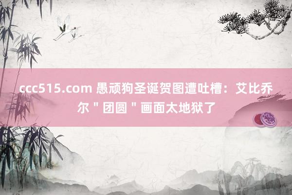 ccc515.com 愚顽狗圣诞贺图遭吐槽：艾比乔尔＂团圆＂画面太地狱了