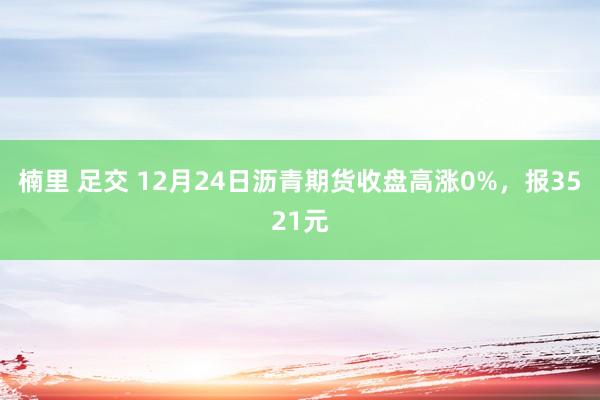 楠里 足交 12月24日沥青期货收盘高涨0%，报3521元