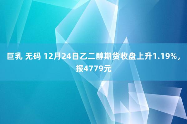 巨乳 无码 12月24日乙二醇期货收盘上升1.19%，报4779元