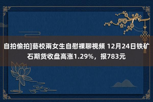 自拍偷拍]藝校兩女生自慰裸聊視頻 12月24日铁矿石期货收盘高涨1.29%，报783元