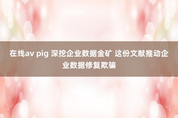 在线av pig 深挖企业数据金矿 这份文献推动企业数据修复欺骗