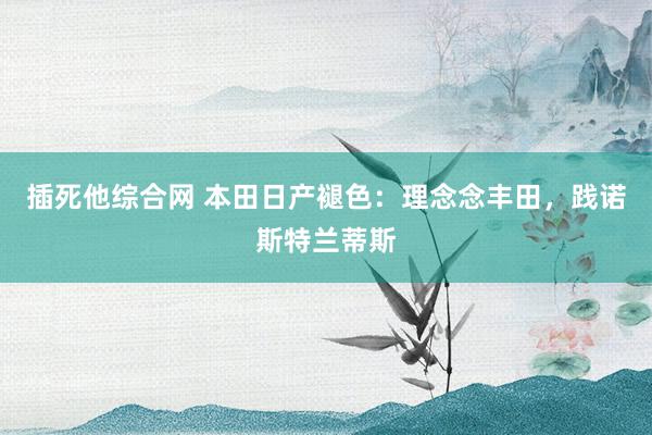 插死他综合网 本田日产褪色：理念念丰田，践诺斯特兰蒂斯