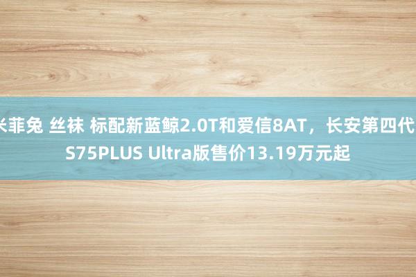 米菲兔 丝袜 标配新蓝鲸2.0T和爱信8AT，长安第四代CS75PLUS Ultra版售价13.19万元起