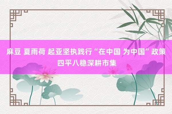 麻豆 夏雨荷 起亚坚执践行“在中国 为中国”政策 四平八稳深耕市集