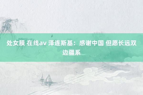 处女膜 在线av 泽连斯基：感谢中国 但愿长远双边疆系
