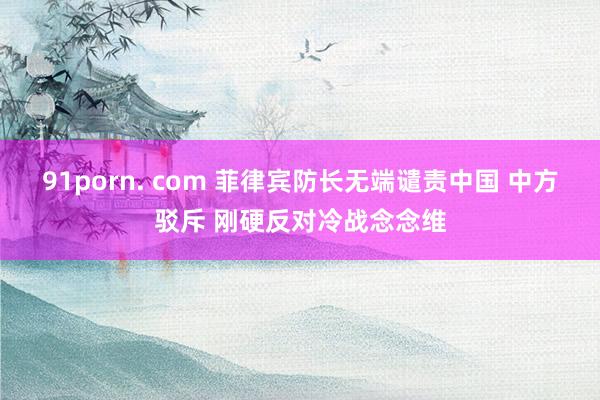 91porn. com 菲律宾防长无端谴责中国 中方驳斥 刚硬反对冷战念念维