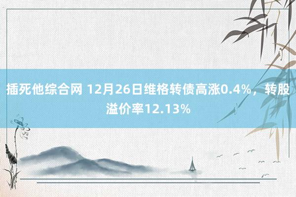 插死他综合网 12月26日维格转债高涨0.4%，转股溢价率12.13%