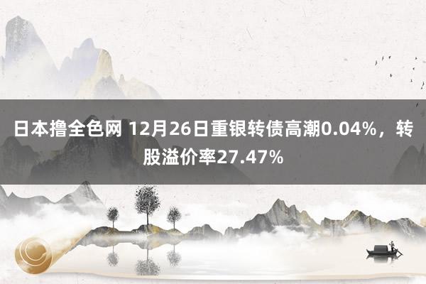 日本撸全色网 12月26日重银转债高潮0.04%,转股溢价率27.47%
