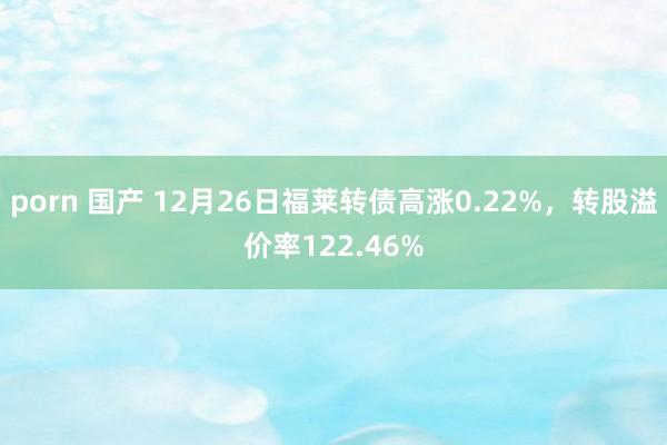 porn 国产 12月26日福莱转债高涨0.22%，转股溢价率122.46%
