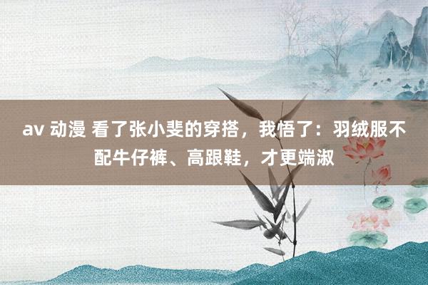 av 动漫 看了张小斐的穿搭，我悟了：羽绒服不配牛仔裤、高跟鞋，才更端淑