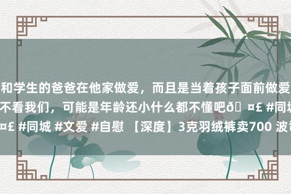 和学生的爸爸在他家做爱，而且是当着孩子面前做爱，太刺激了，孩子完全不看我们，可能是年龄还小什么都不懂吧🤣 #同城 #文爱 #自慰 【深度】3克羽绒裤卖700 波司登高端化捏念