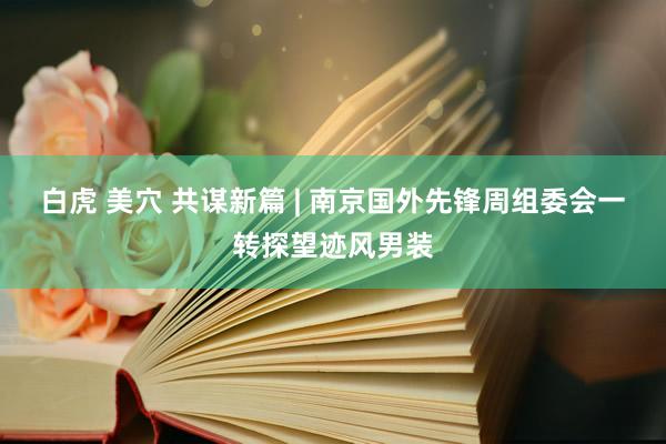 白虎 美穴 共谋新篇 | 南京国外先锋周组委会一转探望迹风男装