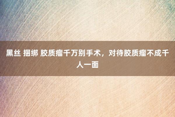 黑丝 捆绑 胶质瘤千万别手术，对待胶质瘤不成千人一面