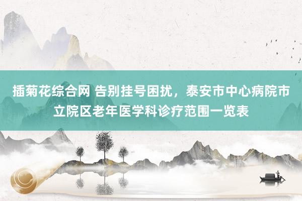 插菊花综合网 告别挂号困扰，泰安市中心病院市立院区老年医学科诊疗范围一览表