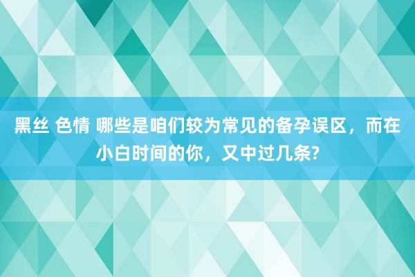 黑丝 色情 哪些是咱们较为常见的备孕误区，而在小白时间的你，又中过几条?