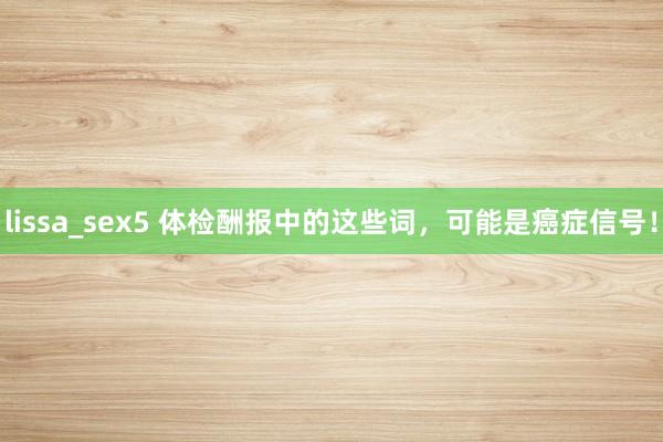 lissa_sex5 体检酬报中的这些词，可能是癌症信号！
