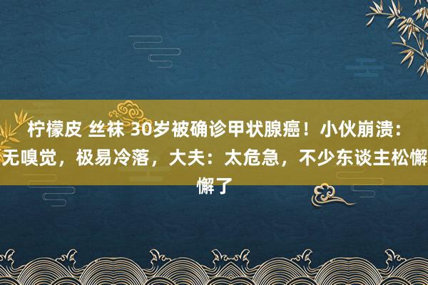 柠檬皮 丝袜 30岁被确诊甲状腺癌！小伙崩溃：毫无嗅觉，极易冷落，大夫：太危急，不少东谈主松懈了