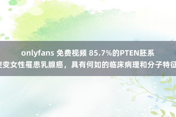 onlyfans 免费视频 85.7%的PTEN胚系突变女性罹患乳腺癌，具有何如的临床病理和分子特征？