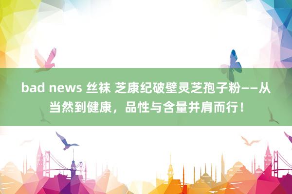 bad news 丝袜 芝康纪破壁灵芝孢子粉——从当然到健康，品性与含量并肩而行！
