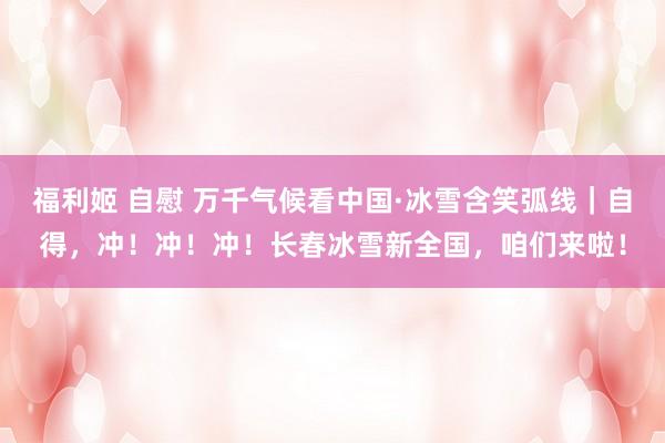 福利姬 自慰 万千气候看中国·冰雪含笑弧线｜自得，冲！冲！冲！长春冰雪新全国，咱们来啦！