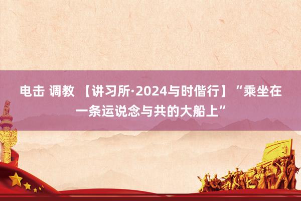电击 调教 【讲习所·2024与时偕行】“乘坐在一条运说念与共的大船上”