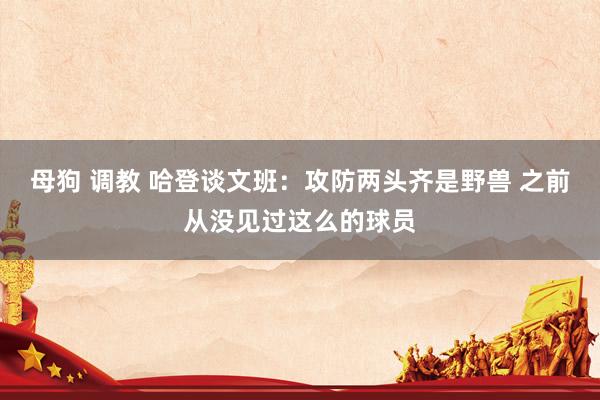 母狗 调教 哈登谈文班：攻防两头齐是野兽 之前从没见过这么的球员