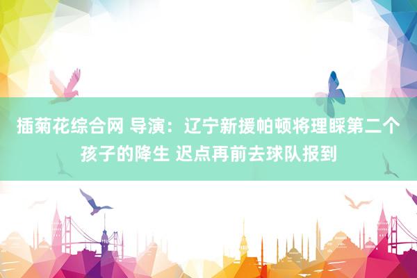 插菊花综合网 导演：辽宁新援帕顿将理睬第二个孩子的降生 迟点再前去球队报到