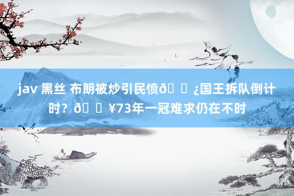 jav 黑丝 布朗被炒引民愤👿国王拆队倒计时？😥73年一冠难求仍在不时