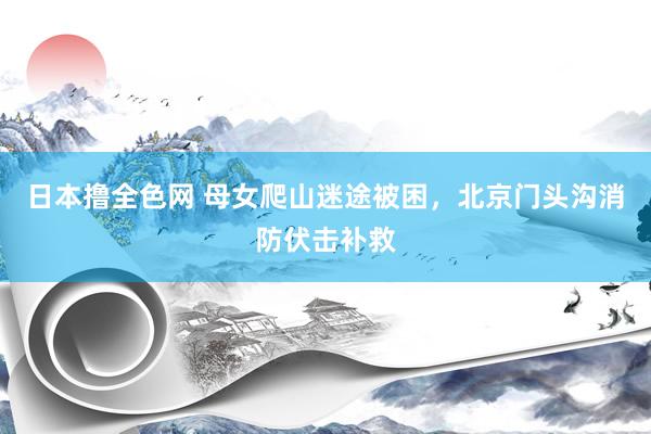 日本撸全色网 母女爬山迷途被困，北京门头沟消防伏击补救