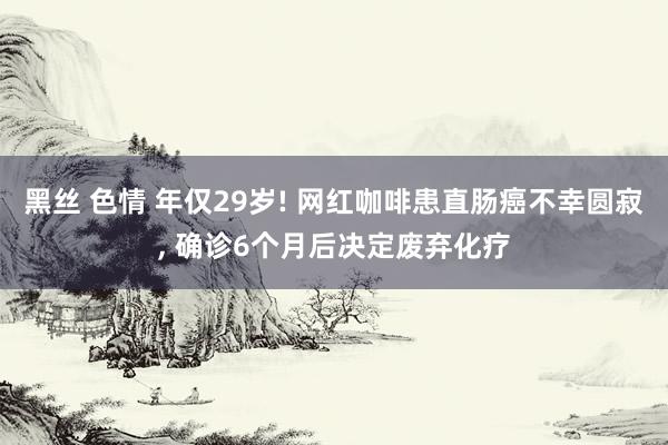 黑丝 色情 年仅29岁! 网红咖啡患直肠癌不幸圆寂， 确诊6个月后决定废弃化疗