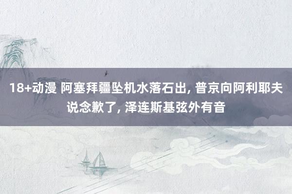 18+动漫 阿塞拜疆坠机水落石出， 普京向阿利耶夫说念歉了， 泽连斯基弦外有音