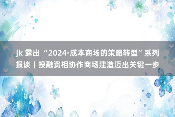 jk 露出 “2024·成本商场的策略转型”系列报谈｜投融资相协作商场建造迈出关键一步