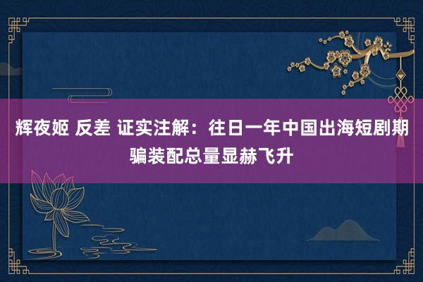 辉夜姬 反差 证实注解：往日一年中国出海短剧期骗装配总量显赫飞升