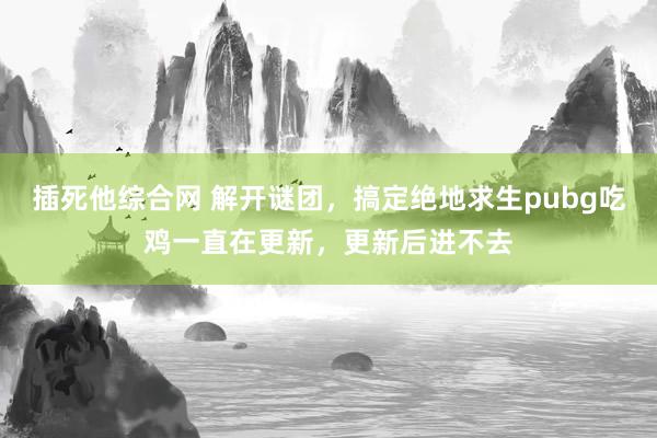 插死他综合网 解开谜团，搞定绝地求生pubg吃鸡一直在更新，更新后进不去