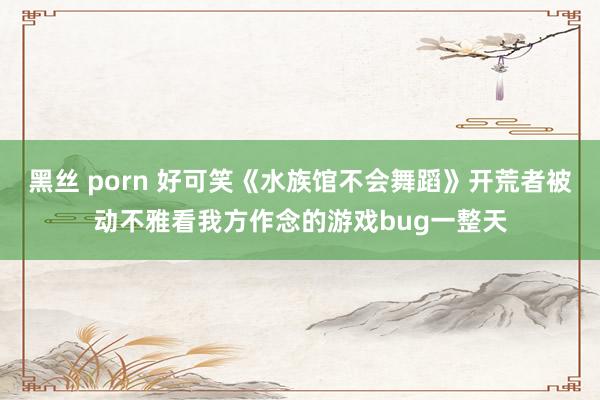 黑丝 porn 好可笑《水族馆不会舞蹈》开荒者被动不雅看我方作念的游戏bug一整天