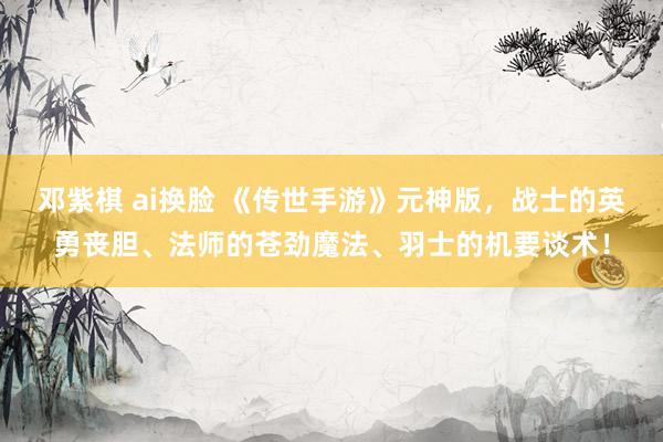 邓紫棋 ai换脸 《传世手游》元神版，战士的英勇丧胆、法师的苍劲魔法、羽士的机要谈术！