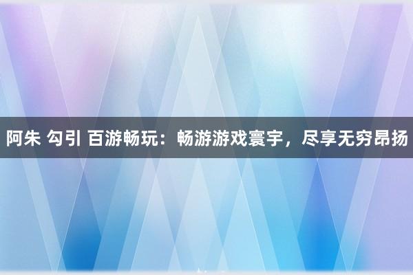 阿朱 勾引 百游畅玩：畅游游戏寰宇，尽享无穷昂扬
