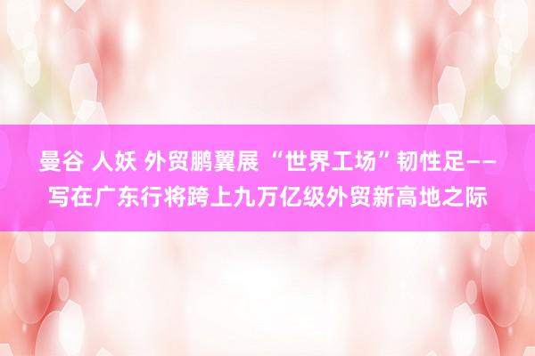 曼谷 人妖 外贸鹏翼展 “世界工场”韧性足——写在广东行将跨上九万亿级外贸新高地之际